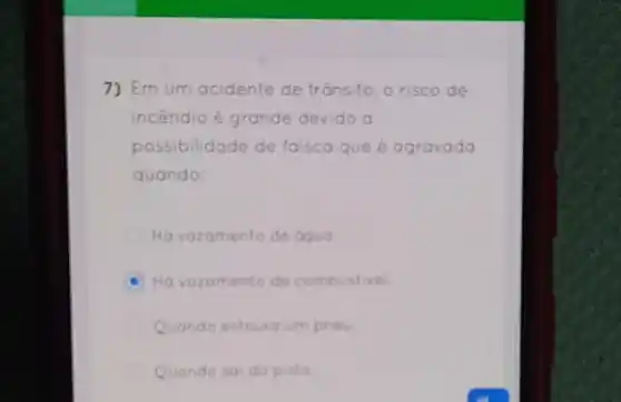 7) Em um acidente de trónsito, o risco de
incendio é grande devido a
possibilidade de faisca que é agravado
quando:
Ho vazamento de oguo
Ho vazamento de combustivel.
Quando estoura um pheu
Quando sai da pista