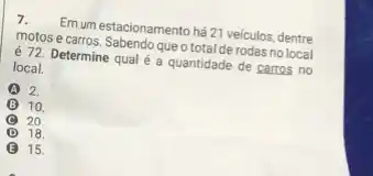 7. Em um estacionamento há 21 veiculos, dentre
motos e carros. Sabendo que o total de rodas nolocal
é 72. Determine qual é a quantidade de carros no
local.
A 2.
B 10
20
D 18.
E 15.