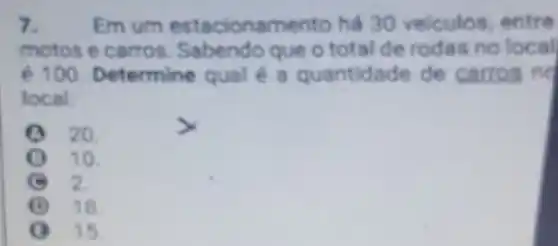 7. Em um estacionamento há 30 velculos entre
motos e carros Sabendo que o total de rodas no local
é 100. Determine qual é a quantidade de carros no
local:
20.
10.
2.
(i) 18.
15