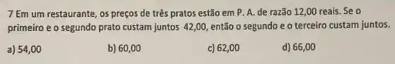 7 Em um restaurante , os preços de três pratos estão em P A. de razão 12 ,00 reais. Se o
primeiro e o segundo prato custam juntos 42,00 então o segundo e o terceiro custam juntos.
a) 54,00
b) 60,00
c) 62,00
d) 66,00