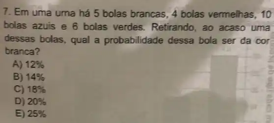 7. Em uma uma há 5 bolas brancas, 4 bolas vermelhas, 10
bolas azuis e 6 bolas verdes Retirando, ao acaso uma
dessas bolas , qual a probabilidade dessa bola ser da cor
branca?
A) 12% 
B) 14% 
C) 18% 
D) 20% 
E) 25%