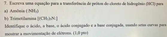 7. Escreva uma equação para a transferência de próton do cloreto de hidrogênio (HCl) para
a) Amônia (NNH_(3))
b) Trimetilamina [(CH_(3))_(3)N:]
Identifique o ácido, a base, o ácido conjugado e a base conjugada, usando setas curvas para
mostrar a movimentação de elétrons. (1,0 pto)