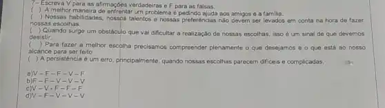 7- Escreva V para as afimações verdadeiras eF para as falsas.
()
A melhor maneira de enfrentar um problema é aos amigos e a familia.
() Nossas habilidades, nossos talentos e nossas preferências não devem ser levados em conta na hora de fazer
nossas escolhas.
()
Quando surge um obstáculo que vai dificultar a realização de nossas escolhas, isso é um sinal de que devemos
desistir.
()
Para fazer a melhor escolha precisamos compreender plenamente o que desejamos e o que está ao nosso
alcance para ser feito
() A persistência é um erro, principalmente, quando nossas escolhas parecem difíceis e complicadas.
a)V -F-F-V-F
b)F -F-V-V-V
c)V -V-F-F-F
d)V-F-V- V-