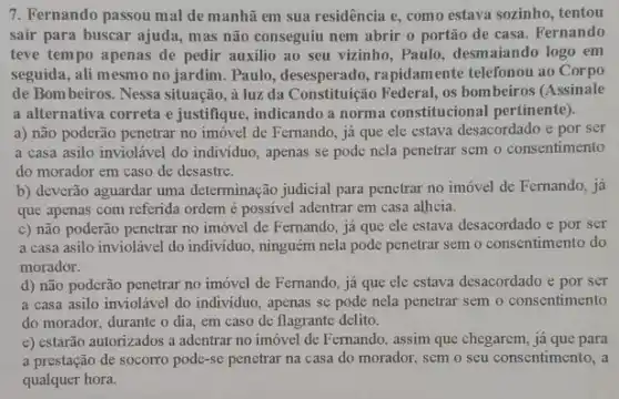 7. Fernando passou mal de manhã em sua residência e, como estava sozinho, tentou
sair para buscar ajuda.mas não conseguiu nem abrir o portão de casa. Fernando
teve tempo apenas de pedir auxilio ao seu vizinho, Paulo, desmaiando logo em
seguida, ali mesmo no jardim. Paulo, desesperado , rapidamente telefonou ao Corpo
de Bombeiros. Nessa situação, à luz da Constituição Federal, os bombeiros (Assinale
a alternativa correta e justifique, indicando a norma constitucional pertinente).
a) não poderão penetrar no imóvel de Fermando já que ele estava desacordado e por ser
a casa asilo inviolável do individuo, apenas se pode nela penetrar sem o consentimento
do morador em caso de desastre.
b) deverão aguardar uma determinação judicial para penetrar no imóvel de Fernando, já
que apenas com referida ordem é possivel adentrar em casa alheia.
c) não poderão penetrar no imóvel de Fernando já que ele estava desacordado e por ser
a casa asilo inviolável do individuo, ninguém nela pode penetrar sem o consentimento do
morador.
d) não poderão penetrar no imóvel de Fernando já que ele estava desacordado e por ser
a casa asilo inviolável do individuo, apenas se pode nela penetrar sem o consentimento
do morador, durante o dia, em caso de flagrante delito.
e) estarão autorizados a adentrar no imóvel de Femando, assim que chegarem já que para
a prestação de socorro pode-se penetrar na casa do morador, sem o seu consentimento, a
qualquer hora.