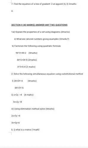 7. Find the equation of a line of gradient -2 at appoint (4,3) 3marks
8.
SECTION II (40 MARKS)ANSWER ANY TWO QUESTIONS
1ai) Explain the properties of a set using diagrams (8marks)
ii) What are rational numbers giving examples (2marks?)
b) Factorize the following using quadratic formula
9X^wedge 2+4X-2 (4marks)
4X^wedge 2+3X-8 (3marks)
X^wedge 2+X-4 (3 marks)
2. Solve the following simultaneous equation using substitutional method
1) 2X+3Y=4 (4marks)
4X+2Y=6
ii) x+2y=4 (4 marks)
3x+2y=8
iii) Using elimination method solve (4marks)
2x+3y=4
3x+2y=6
b. i) what is a matrix (1mark)