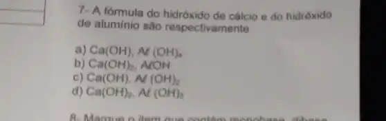 7- A fórmula do hidróxido de cálcio e do hidróxido
de alumínio são respectivamente
, Ca(OH),Al(OH)_(4)
b) Ca(OH)_(2) . ALOH
c) Ca(OH),Al(OH)_(2)
Ca(OH)_(2),Al(OH)_(3)