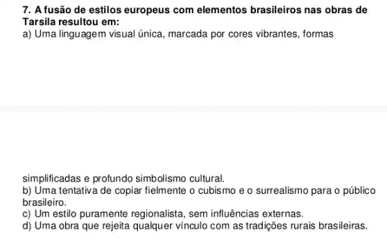 7. A fusão de estilos europeus com elementos brasileiros nas obras de
Tarsila resultou em:
a) Uma linguagem visual única, marcada por cores vibrantes, formas
simplificadas e profundo simbolismo cultural.
b) Uma tentativa de copiar fielmente o cubismo e o surrealismo para o público
brasileiro.
c) Um estilo puramente regionalista, sem influências externas.
d) Uma obra que rejeita qualquer vínculo com as tradições rurais brasileiras.