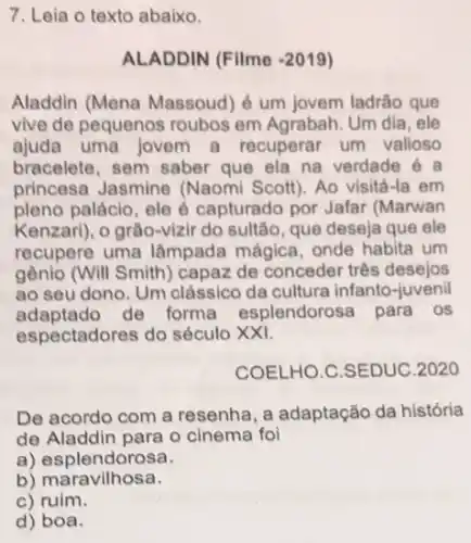 7. Leia o texto abaixo.
ALADDIN (Filme -2019
Aladdin (Mena Massoud é um jovem ladrão que
vive de pequenos roubos em Agrabah. Um dia , ele
ajuda uma jovem a recuperar um valloso
bracelete, sem saber que ela na verdade e a
princesa Jasmine (Naomi Scott). Ao visitá -la em
pleno palácio, ele é capturado por Jafar (Marwan
Kenzari), o grão-vizir do sultão, que deseja que ele
recupere uma lâmpada mágica, onde habita um
gênio (Will Smith)capaz de conceder três desejos
ao seu dono. Um clássico da cultura infanto -juvenil
adaptado de forma esplendorosa para os
espectadores do século xx1.
COELHO.C.SEDUC.2020
De acordo com a resenha, a adaptação da história
de Aladdin para o cinema foi
a) esplendorosa.
b) maravilhosa.
c) ruim.
d) boa.