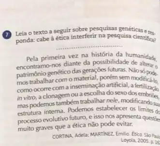 (7) Leia o texto a segua interferir na pesquisa ticas e res.
ponda: cabe
__
isa cientifica?
Pela primeira vez na história da humanidade.
encontramo-nos diante da possibilidade
patrimônio genético das gerações futuras. Não só pode
como ocorre com a inseminação artificial, a fertilização
mos trabalhar com 0 material, porém sem modifica-lo
como ocore coma inservecolhado sexo dos embrides,
mas podemos também trabalhar nele, modificando sua
estrutura interna. Podemos estabelecc:as limites do
processo evolutivo futuro, e isso nos apresenta questize
muito graves que a ética não pode evitar.
CORTINA, Adela; MARTINEZ. Emilio Etica Sao Pau
Loyola, 2005.p.16