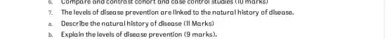 7. The levels of disease prevention are linked to the nature al history of disease.
a.Describe the natural history of disease (II Marks)
b. Explain the levels of disease prevention (9 marks).
