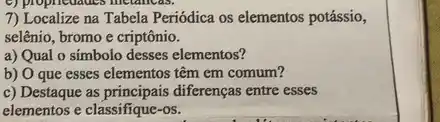 7) Localize na Tabela Periódica os elementos potássio,
selênio, bromo e criptônio.
a) Qual o simbolo desses elementos?
b) O que esses elementos têm em comum?
c) Destaque as diferenças entre esses
elementos e classifique-os.