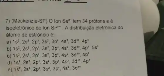 7) (Mackenzie-SP O ion Se^2- tem 34 prótons e é
isoeletrônico do ion Sr^2+m . A distribuição eletrônica do
átomo de estrôncio é:
a) 1s^2,2s^2,2p^6,3s^2,3p^6,4s^2,3d^10,4p^6
b) 1s^2,2s^2,2p^6,3s^2,3p^6,4s^2,3d^10,4p^6,5s^2
1s^2,2s^2,2p^6,3s^2,3p^6,4s^2,3d^10,4p^2
d) 1s^2,2s^2,2p^6,3s^2,3p^6,4s^2,3d^10,4p^4
e 1s^2,2s^2,2p^6,3s^2,3p^6,4s^2,3d^10