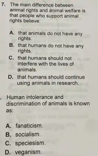 7. The main difference between
animal rights and animal welfare is
that people who support animal
rights believe:
A. that animals do not have any
rights.
B. that humans do not have any
rights.
C. that humans should not
interfere with the lives of
animals.
D. that humans should continue
using animals in research.
. Human intolerance and
discriminat ion of animals is known
as:
A. fanaticism.
B. socialism.
C. s peciesism.
D. veganism.