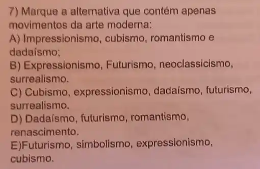 7) Marque a alternative que contém apenas
movimentos da arte moderna:
A) Impressionismo cubismo, romantismo e
dadaísmo;
B) Expressionismo Futurismo , neoclassicismo,
surrealismo.
C) Cubismo , expressionismo , dadaísmo, futurismo,
surrealismo.
D) Dadaismo, futurismo romantismo,
renascimento.
E)Futurismo,simbolismo , expressionismo,
cubismo.