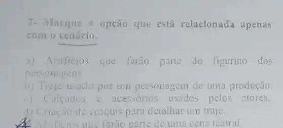 7- Marque a opção que está relacionada apenas
com o cenário.
a) Artificios que farão parte do figurino dos
personagens
b) Traje usado por um personagem de uma produção.
c) Calcados e acessórios usados pelos atores.
d) Criação de croquis para detalhar um traje.
Aftificios que farão parte de uma cena teatral