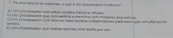 7. Na arquitetura de sistemas, o que é um processador multicore?
a) Um processador que utiliza núcleos físicos e virtuais.
b) Um que compartilha a memória com dispositivos.
c) Um processador com dois ou mais núcleos independentes para execução simultânea de
tarefas.
d) Um processador que realiza apenas uma tarefa por vez.