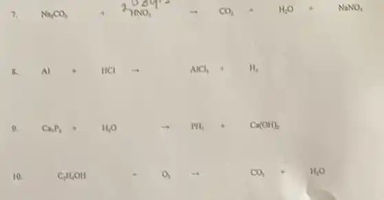 7. Na_(2)CO_(3)+2NHNO_(3)+CO_(2)+H_(2)O+NaNO_(3)
S. Al+HClarrow AlCl_(3)+H_(2)
9. Ca_(3)P_(2)+H_(2)Oarrow PH_(3)+Cu(OH)_(3)
10.	C_(3)H_(8)Oll+O_(2)arrow CO_(2)+H_(3)O