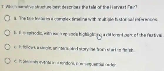 7. Which narrative structure best describes the tale of the Harvest Fair?
a. The tale features a complex timeline with multiple historical references.
b. It is episodic, with each episode highlighting a different part of the festival.
c. It follows a single uninterrupted storyline from start to finish.
d. It presents events in a random, non -sequential order.