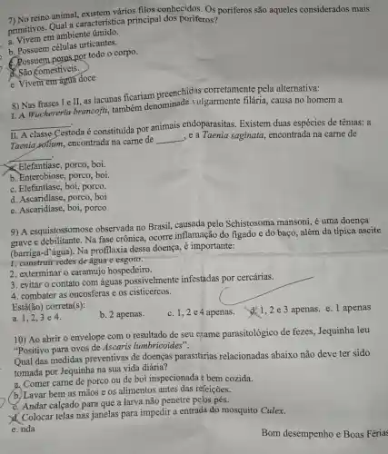 7) No reino animal, existem vários filos conhecidos. Os poríferos são aqueles considerados mais
primitivos. Qual a característica principal dos poríferos?
em ambiente úmido.
b. Possuem células urticantes.
C. Possuem poros por todo o corpo.
(C) São comestiveis.
e. Vivem em água doce
8) Nas frases I e II, as lacunas ficariam preenchidas corretamente pela alternativa:
I. A Wuchereria brancofti, também denominada vulgarmente filária , causa no homem a
__
II. A classe
Cestoda é constituída por animais endoparasitas Existem duas espécies de tênias: a
Taenia solium , encontrada na carne de
__ ,e a Taenia saginata , encontrada na carne de
__
Elefantiase, porco, boi.
b. Enterobiose, porco , boi
C. Elefantíase, boi porco.
d. Ascaridiase, porco . boi
e. Ascaridiase, boi porco
9) A esquistossomose observada no Brasil,causada pelo Schistosoma mansoni é uma doença
grave e debilitante. Na fase crônica, ocorre inflamação do figado e do baço, além da típica ascite
(barriga-d'água). Na profilaxia dessa doença, é importante:
1. construir redes de água e esgoto.
2. exterminar o caramujo hospedeiro.
3. evitar o contato com águas possivelmente infestadas por cercárias.
4. combater as oncosferas e os cisticercos.
Está(ão) correta(s):
a. 1,2,3 e 4.
b. 2 apenas.
C. 1,2 e4 apenas . d. 1,2e3 apenas. e. 1 apenas
10) Ao abrir o envelope com o resultado de seu exame parasitológico de fezes, Jequinha leu
"Positivo para ovos de Ascaris lumbricoides".
Qual das medidas preventivas de doenças parasitárias relacionadas abaixo não deve ter sido
tomada por Jequinha na sua vida diária?
a. Comer carne de porco ou de boi inspecionada e bem cozida.
(b) Lavar bem as mãos e os alimentos antes das refeições.
C. Andar calçado para que a larva não penetre pelos pés.
d. Colocar telas nas janelas para impedir a entrada do mosquito Culex.
e. nda
Bom desempenho e Boas Férias