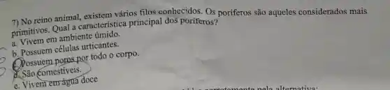 7) No reino animal,existem vários filos conhecidos Os poriferos são aqueles considerados mais
primitivos. Qual a característica principal dos poríferos?
a. Vivem em ambiente úmido.
b. Possuem células urticantes.
C. Possuem poros por todo o corpo.
d. São comestiveis.
e. Vivem em água doce