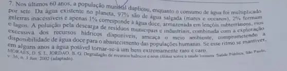 7. Nos últimos 60 anos, a população munchal duplicou enquanto o consumo de água foi multiplicado
por sete. Da água existente no planeta,
97% 
são de água salgada (mares e oceanos), 2% 
rios
geleiras inacessiveis e apenas 1% 
e lagos. A poluição pela descarga dresponde à água doce, armazenada em lençóis subterrâneos racão
disponibilidade de agun doce para o abastecimento das
disponibilidade de água doce ameaça o meio ambiente comprometendo ...
em alguns anos a água potável tornar-se-á um bem extremamente raro e caro.
MORAES, D. S.L.JORDAO, B. Q. Degradagão de recursos hidricos e seus efeitos sobre a saúde humana. Safide Pública.Sao Paulo,
v. 36, n.3 Jun. 2002 (adaptado).