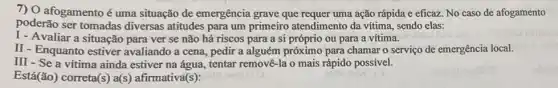 7) O afogamentoé uma situação de emergência grave que requer uma ação rápida e eficaz. No caso de afogamento
poderão ser tomadas diversas atitudes para um primeiro atendimento da vítima, sendo elas:
I- Avaliar a situação para ver se não há riscos para a si próprio ou para a vítima.
II - Enquanto estiver avaliando a cena, pedir a alguém próximo para chamar o serviço de emergência local.
III - Se a vitima ainda estiver na água, tentar removê-la o mais rápido possivel.
Está(ão) correta(s) a(s)afirmativa(s):