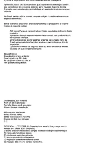 7) O Brasil possui uma biodiversidade que d considerada estratégica dentro
dos conceitos de bioeconomic 1. podendo gerar riquezas do ponto do vista
financeiro, com a exploração racional allada ao uso sustentivel dos recursos
naturals.
No Brasil, existem vários biomas, os quais abrigam considerivel numero de
espécies endêmicas.
Sobre os biomas brasileiros analise atentamonte as proposigbes a soguir o
marque a resposta correta:
A)O bioma Pantanal encontrado em todos os estados do Centro-Oeste
brasileiro.
B) Obioma Pampa é encontrado om clima tropical, com predominância
de espécies arbóreas.
C) Grande parte do bioma Caatinga encontra-se na regiáo norte do
Brasil, que possui clima favoriteel ao deservolvimento desse tipo de
vegetação.
D) Obioma Cerrado é o segundo maior do Brasil em termos de área
ocupada em sua composiçãc original.
8) Asa branca
Quando othel a terra ardendo
Qual fogueira de Sao Jolio
Eu perguntol a Dous do cóu, ai
Por que tamanha judiação
Que braseiro, que fornalha
Nom um pó do plantação
Por falta d'égua pordi mou gado
Morrou do sede mou alazão
Até mesmo a asa branca
Bateu asas do sertlio
Entǎo eu disse adeus Rosinha
Guarda contigo meu coraçdo
[ldots ]
GONZAGA, L: TEIXEIRA H. Disponivel em; www luizluagonzaga.mus.br.
Accsso em: 29 set 2011 (adaptado)
Obioma brasleiro retratado na canção é caracterizado principalmente por
A) Indices pluviométricos baixos.
B) alta taxa do evapotra nspiração.
C) temperatura de clima temperado.
D) vegetação predomine ntemente epifita.
E) migração das aves no periodo reprodutivo.