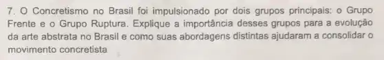 7. O Concretismo no Brasil foi impulsionado por dois grupos principais.- Grupo
Frente e o Grupo Ruptura. Explique a importância desses grupos para a evolução
da arte abstrata no Brasil e como suas abordagens distintas ajudaram a consolidar o
movimento concretista