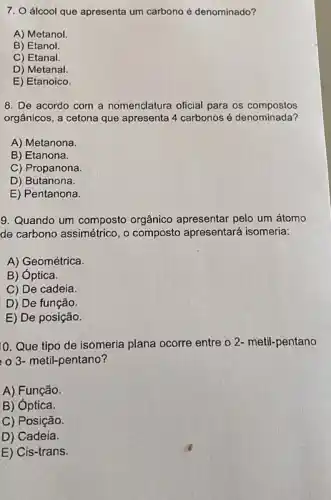 7. O álcool que apresenta um carbono é denominado?
A) Metanol
B) Etanol.
C) Etanal.
D) Metanal.
E) Etanoico.
8. De acordo com a nomenclatura oficial para os compostos
orgânicos, a cetona que apresenta 4 carbonos é denominada?
A) Metanona.
B) Etanona.
C) Propanona.
D) Butanona.
E) Pentanona.
9. Quando um composto orgânico apresentar pelo um átomo
de carbono assimétrico, o composto apresentará isomeria:
A) Geométrica.
B) óptica.
C) De cadeia.
D) De função.
E) De posição.
10. Que tipo de isomeria plana ocorre entre o 2- metil-pentano
3- metil-pentano?
A) Função.
B) óptica.
C) Posição.
D) Cadeia.
E) Cis-trans.