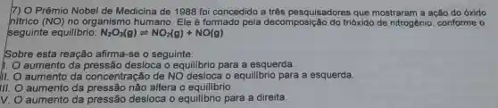 ]7) O Prêmio Nobel de Medicina de 1988 foi concedido a três pesquisadores que mostraram a ação do óxido
nítrico (NO) no organismo humano. Ele é formado pela decomposição do trióxido de nitrogênio , conforme o
seguinte equilibrio: N_(2)O_(3)(g)leftharpoons NO_(2)(g)+NO(g)
Sobre esta reação afirma-se o seguinte:
1. aumento da pressão desloca o equilibrio para a esquerda.
III. aumento da concentração de NO desloca o equilibrio para a esquerda.
Ill. aumento da pressão não altera o equilibrio.
v. aumento da pressão desloca o equilibrio para a direita.