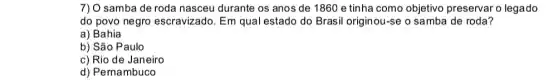 7) O samba de roda nasceu durante os anos de 1860 e tinha como objetivo preservar o legado
do povo negro escravizado. Em qual estado do Brasil originou -se o samba de roda?
a) Bahia
b) São Paulo
c) Rio de Janeiro
d) Pernambuco