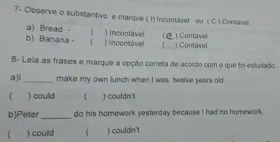 7- Observe o substantivo e marque (I) Incontável ou (C) Contável.
a) Bread -
() Incontável
(e) Contável
b) Banana -
() Incontável
() Contável
8- Leia as frases e marque a opção correta de acordo com o que foi estudado.
a) __ make my own lunch when I was twelve years old.
() could	() couldn't
b)Peter __ do his homework yesterday because I had no homework.
() could
) couldn't