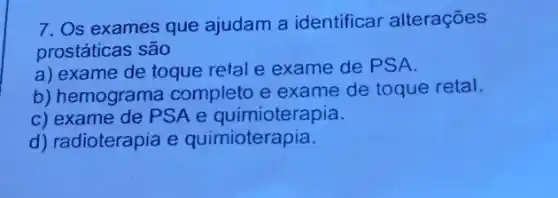 7. Os exames que ajudam a identificar alterações
prostáticas são
a) exame de toque retal e exame de PS A.
b) hemograma completo e exame de toque retal.
c) exame de PSA e quimioterapia.
d) radioterapia e quimioterapia.