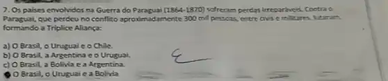 7. Os paises envolvidos na Guerra do Paraguai (1864-1870) sofreram perdas irrepariveis. Contra o
Paraguai, que perdeu no conflito aproximadamente 300 mil pessoas, entre onise militares, lutaram
formando a Triplice Aliança:
a) O Brasil, o Uruguaie o Chile.
b) O Brasil, a Argentina e o Urugual
c) O Brasil, a Bolivia e a Argentina.
Brasil, o Uruguai e a Bolivia