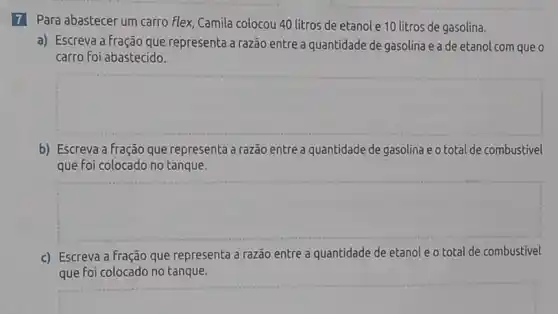 7 Para abastecer um carro flex, Camila colocou 40 litros de etanol e 10 litros de gasolina.
a) Escreva a fração que representa a razão entre a quantidade de gasolina e a de etanol com que o
carro foi abastecido.
square 
b) Escreva a fração que representa a razão entre a quantidade de gasolina e o total de combustivel
que foi colocado no tanque.
square 
c) Escreva a fração que representa a razão entre a quantidade de etanol e o total de combustivel
que foi colocado no tanque.