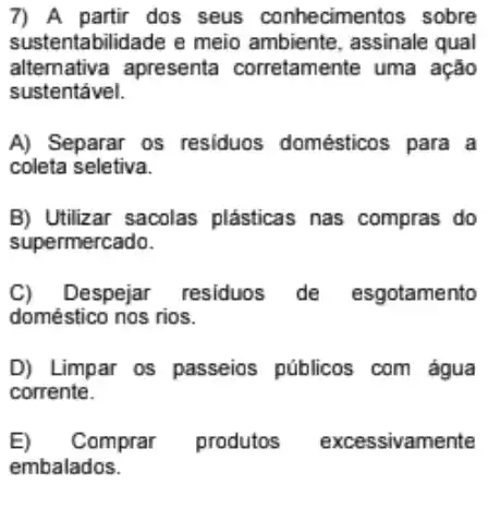 7) A partir dos seus conhecimentos sobre
sustenta bilidade e meio ambiente , assinale qual
sustentável.
alternative apresenta corretamente uma ação
A) Separar os residuos domésticos para a
coleta seletiva.
B) Utilizar sacolas plásticas nas compras do
supermercado.
C) Despejar residuos de esgotamento
doméstico nos rios.
D) Limpar os passeios públicos com água
corrente.
E) Comprar produtos excessivamente