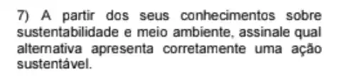 7) A partir dos seus conhecimentos sobre
sustentabilidade e meio ambiente, assinale qual
altemativa apresenta corretamente uma ação
sustentável.