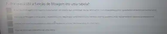 7- Por que é útil a função de filtragem em uma tabela?
A função de filtragem étil quando trabalhamos com tabelas que contenham muitas informaçóes. Com ela podemos achar rapidamente os dados que necessitamos.
A função de filtragemé útil quando trabalhamos com tabelas que contenham multos numeros. Com ela podemos achar rapidamente os valores que necessitamos.
Porque com essa função podemos editar malifacilmenteo layout dos cabeçalhos de uma tabela.
Para dar nome aos cabeçalhos de uma tabela