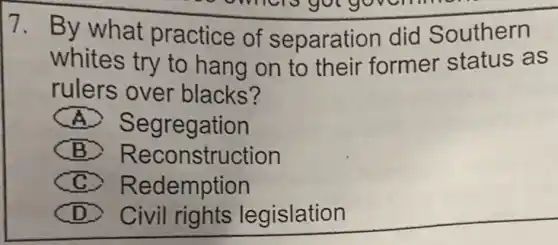 7. By what practice of separation did Southern
whites try to hang on to their former status as
rulers over blacks?
A) Segregation
B) Reconstruction
C Redemption
D Civil rights legislation