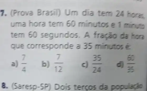 7. (Prove Brasil) Um dia tem 24 horse
uma hora tem 50 minutos e1 minute
tern 60 segundos. A fração da hora
que inutos é
a) (7)/(4)
b) (7)/(12)
(35)/(24)
(65)/(35)
8. (5 a s da população