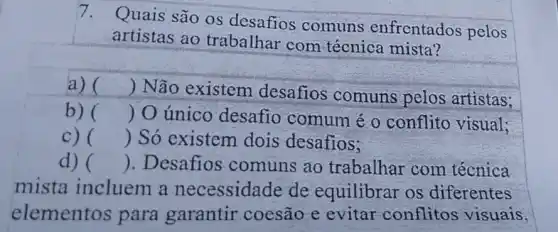 7. Quais são os desafios comuns enfrentados pelos
artistas ao trabalhar com técnica mista?
a) () Não existem desafios comuns pelos artistas;
b) () O único desafio comum é o conflito visual;
c) () Só existem dois desafios;
d) () . Desafios comuns ao trabalhar com técnica
mista incluem a necessidade de equilibrar os diferentes
elementos para garantir coesão e evitar conflitos visuais.