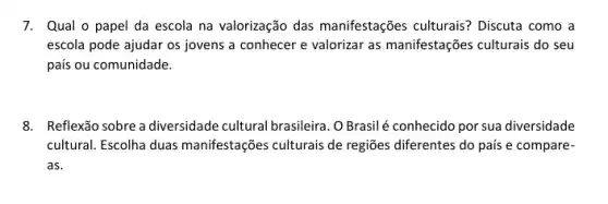 7. Qual o papel da escola na valorização das manifestações culturais?Discuta como a
escola pode ajudar os jovens a conhecer e valorizar as manifestações culturais do seu
país ou comunidade.
8. Reflexão sobre adiversidade cultural brasileira. OBrasil é conhecido por sua diversidade
cultural. Escolha duas manifestações culturais de regiões diferentes do pais e compare-
as.