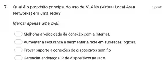 7. Qualéo propósito principal do uso de VLANs (Virtual Local Area
Networks) em uma rede?
Marcar apenas uma oval.
Melhorar a velocidade da conexão com a Internet.
Aumentar a segurança e segmentar a rede em sub-redes lógicas.
Prover suporte a conexões de dispositivos sem fio.
Gerenciar endereços IP de dispositivos na rede.
1 pont