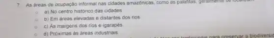 7. As áreas de ocupação informal nas cidades amazônicas, como as palafitas, geralmente se 10Callzam
a) No centro histórico das cidades.
b) Em áreas elevadas e distantes dos rios
c) As margens dos rios e igarapés
d) Próximas às áreas industriais.