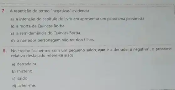 7. A repetição do termo "negativas evidencia
a) a intenção do capitulo do livro em apresentar um panorama pessimista.
b) a morte de Quincas Borba.
c) a semidemência do Quincas Borba.
__
d) o narrador personagem não ter tido filhos.
8. No trecho "achei -me com um pequeno saldo, que é a derradeira negativa", o pronome
relativo destacado refere-se a(ao)
a) derradeira.
b) mistério.
c) saldo.
d) achei-me.