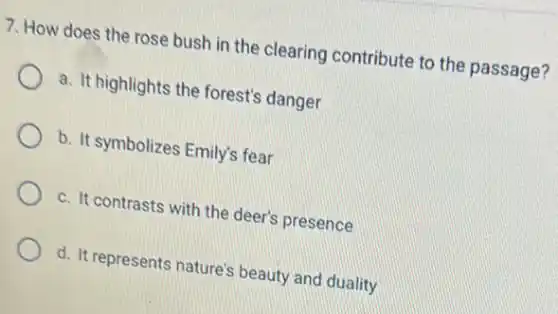 7. How does the rose bush in the clearing contribute to the passage?
a. It highlights the forest's danger
b. It symbolizes Emily's fear
c. It contrasts with the deer's presence
d. It represents nature'beauty and duality