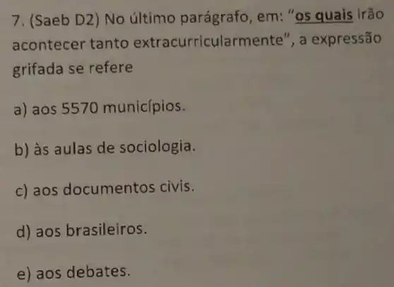 7. (Saeb D2) No último parágrafo, em : "os quais irão
acontecer tanto extracurricularmente", a expressão
grifada se refere
a) aos 5570 municípios.
b) às aulas de sociologia.
c) aos documen tos civis.
d) aos brasileiros.
e) aos debates.