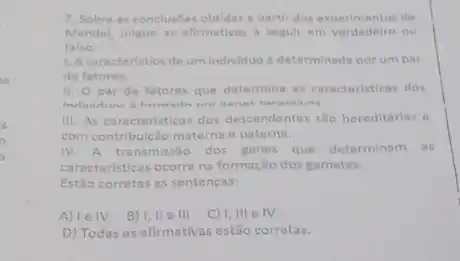 7. Sobre as conclusbes obtidas a bartir dos de
Mendel, julgue as afirmativas a seguir em verdadeiro ou
falso.
1. Acaracteristica de um individuo determinada por umpar
de fatores.
11. 0 par de fatores que determina as caracteristicas dos
III. As caracteristicas dos descendentes sao hereditárias e
com contribuição materna e paterna.
IV. A transmissão dos genes que determinam os
caracteristicas ocorre na formação dos gametas.
Estǎo corretas as sentenças:
A) le IV B) I, II e III C) I, III e IV
D) Todas as afirmativas estão corretas.