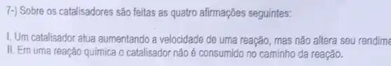 7-) Sobre os catalisadores são feitas as quatro afirmações seguintes:
1. Um catalisador atua aumentando a velocidade de uma reação, mas não altera seu rendime
II. Em uma reação química o catalisador não é consumido no caminho da reação.