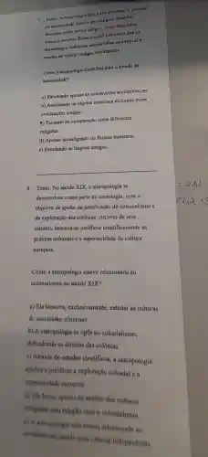 7. Texto:aruculogia busea compreender o passado
da trumanidade atraves de vestlgios materinis
deixados pelos povos antigos,como utensilios,
armas e escritos Esses objetos permitem que os
arqucólogos elaborem teorins sobre as culturas c
modos de vida de antigns civilizaçocs.
Como a arqueologia contribui para o estudo da
humanidade?
a) Estudando apenas as construçōes arquitetônicas
b) Analisando os objetos materiais deixados pelas
civilizaçōes antigns.
c) Focando na comparação entre diferentes
religioes.
d) Apenas investigando os fosseis humanos.
e) Estudando as línguas antigas.
__
8. Texto: No século XIX, a antropologia se
desenvolveu como parte da sociologia . com o
objetivo de ajudar na justificação do colonialismo C
da exploração das colônias Através de seus
estudos.buscava-se justificar cientificamente ns
práticas coloniais e a superioridade da cultura
europeia.
Como a antropologia esteve relacionada no
colonialismo no século XIX?
a) Ela buscava , exclusivamente estudar as culturas
de sociedades africanas.
b) A antropologia se opós ao colonialismo,
defendendo os direitos das colônias.
c) Através de estudos cientificos , a antropologia
ajudou a justificar a exploração colonial e a
superioridade europeia
d) Ela focou apenas no analise das culturas
indigens sem relação com o colonialismo
( ) A.intropologia nào cainva relacionado ao
colonishemo sendo ums ciencin independente